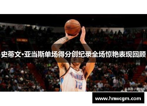 史蒂文·亚当斯单场得分创纪录全场惊艳表现回顾