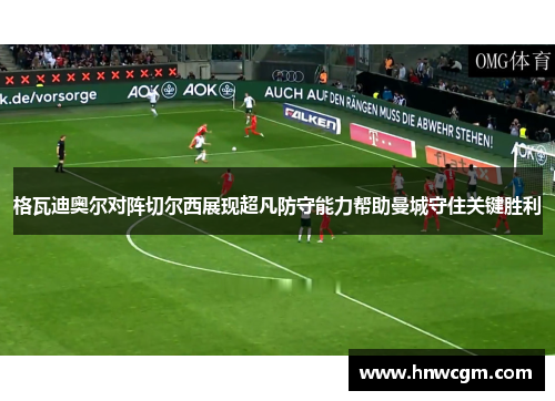 格瓦迪奥尔对阵切尔西展现超凡防守能力帮助曼城守住关键胜利