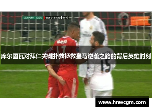 库尔图瓦对拜仁关键扑救拯救皇马逆袭之路的背后英雄时刻