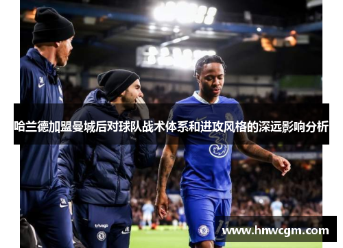 哈兰德加盟曼城后对球队战术体系和进攻风格的深远影响分析