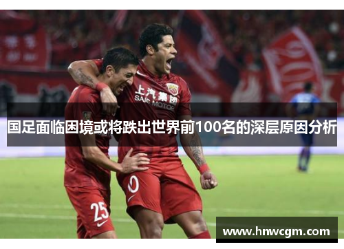 国足面临困境或将跌出世界前100名的深层原因分析
